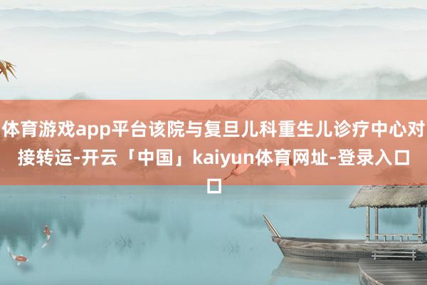 体育游戏app平台该院与复旦儿科重生儿诊疗中心对接转运-开云「中国」kaiyun体育网址-登录入口