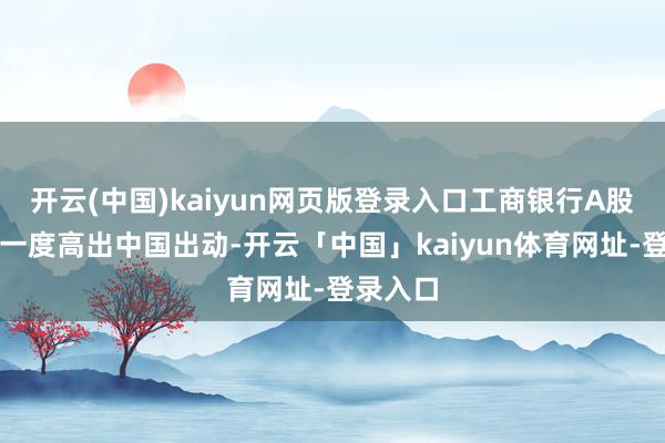 开云(中国)kaiyun网页版登录入口工商银行A股市值更一度高出中国出动-开云「中国」kaiyun体育网址-登录入口