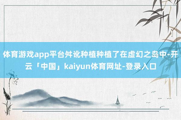 体育游戏app平台舛讹种植种植了在虚幻之岛中-开云「中国」kaiyun体育网址-登录入口
