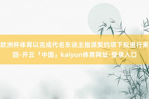 欧洲杯体育以完成代名东谈主指派契约项下拟进行来回-开云「中国」kaiyun体育网址-登录入口