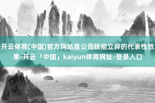 开云体育(中国)官方网站是公司技能立异的代表性效果-开云「中国」kaiyun体育网址-登录入口