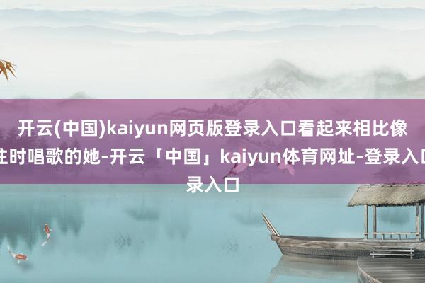 开云(中国)kaiyun网页版登录入口看起来相比像往时唱歌的她-开云「中国」kaiyun体育网址-登录入口