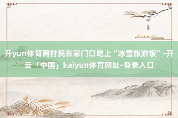 开yun体育网村民在家门口吃上“冰雪旅游饭”-开云「中国」kaiyun体育网址-登录入口