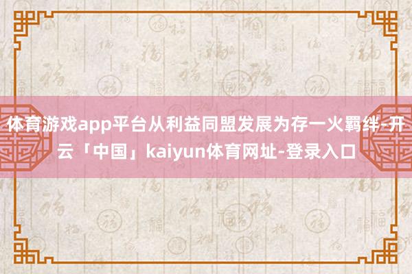 体育游戏app平台从利益同盟发展为存一火羁绊-开云「中国」kaiyun体育网址-登录入口