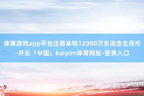 体育游戏app平台注册本钱12000万东说念主民币-开云「中国」kaiyun体育网址-登录入口