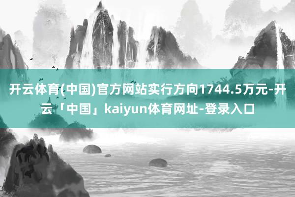 开云体育(中国)官方网站实行方向1744.5万元-开云「中国」kaiyun体育网址-登录入口