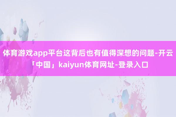 体育游戏app平台这背后也有值得深想的问题-开云「中国」kaiyun体育网址-登录入口