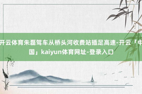 开云体育朱磊驾车从桥头河收费站插足高速-开云「中国」kaiyun体育网址-登录入口