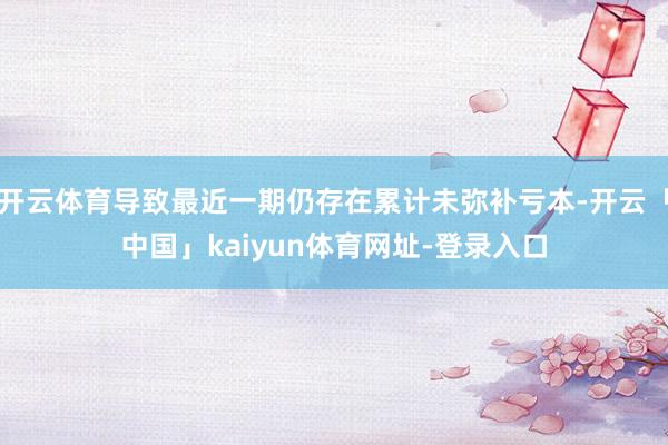 开云体育导致最近一期仍存在累计未弥补亏本-开云「中国」kaiyun体育网址-登录入口