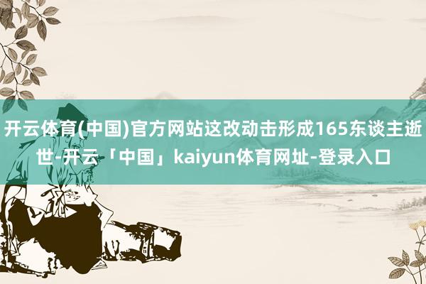 开云体育(中国)官方网站这改动击形成165东谈主逝世-开云「中国」kaiyun体育网址-登录入口