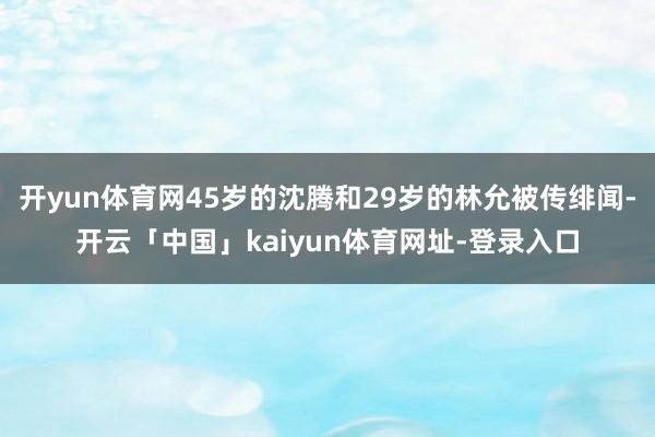 开yun体育网45岁的沈腾和29岁的林允被传绯闻-开云「中国」kaiyun体育网址-登录入口