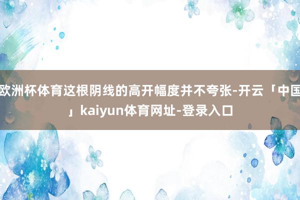 欧洲杯体育这根阴线的高开幅度并不夸张-开云「中国」kaiyun体育网址-登录入口