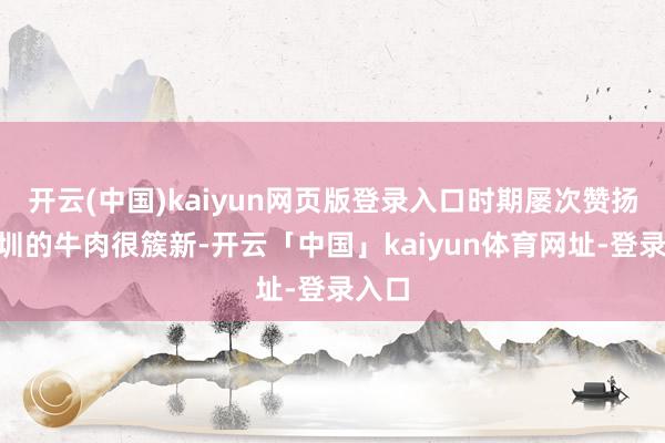 开云(中国)kaiyun网页版登录入口时期屡次赞扬“深圳的牛肉很簇新-开云「中国」kaiyun体育网址-登录入口