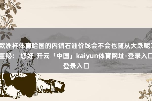 欧洲杯体育哈国的内销石油价钱会不会也随从大跌呢?董秘: 您好-开云「中国」kaiyun体育网址-登录入口