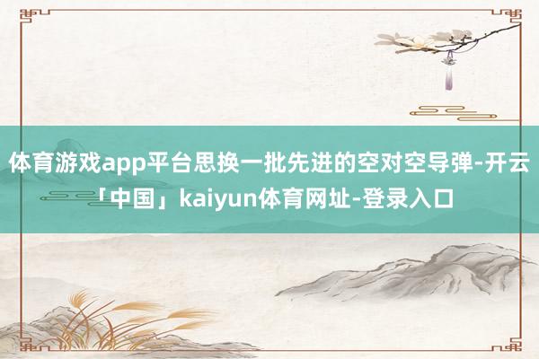 体育游戏app平台思换一批先进的空对空导弹-开云「中国」kaiyun体育网址-登录入口