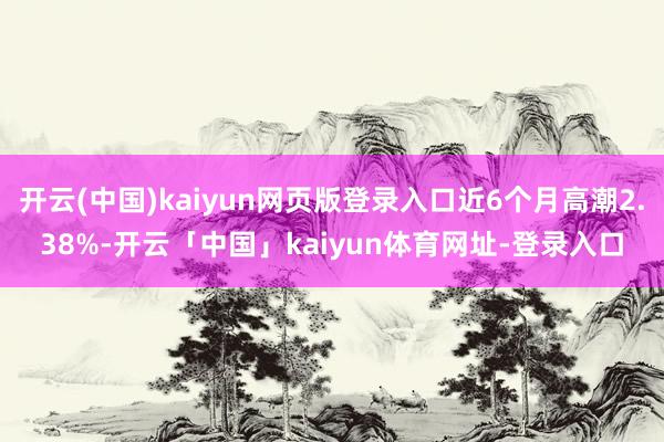 开云(中国)kaiyun网页版登录入口近6个月高潮2.38%-开云「中国」kaiyun体育网址-登录入口