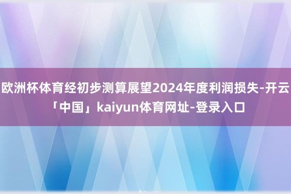 欧洲杯体育经初步测算展望2024年度利润损失-开云「中国」kaiyun体育网址-登录入口