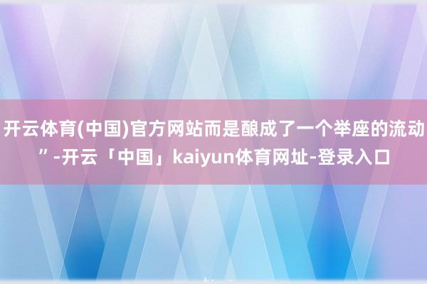 开云体育(中国)官方网站而是酿成了一个举座的流动”-开云「中国」kaiyun体育网址-登录入口