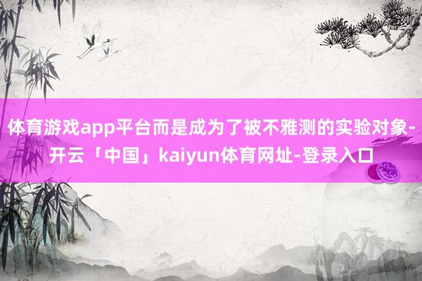 体育游戏app平台而是成为了被不雅测的实验对象-开云「中国」kaiyun体育网址-登录入口