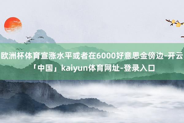 欧洲杯体育宣涨水平或者在6000好意思金傍边-开云「中国」kaiyun体育网址-登录入口