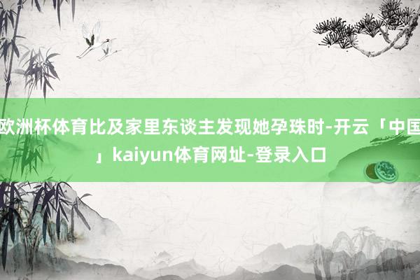 欧洲杯体育比及家里东谈主发现她孕珠时-开云「中国」kaiyun体育网址-登录入口