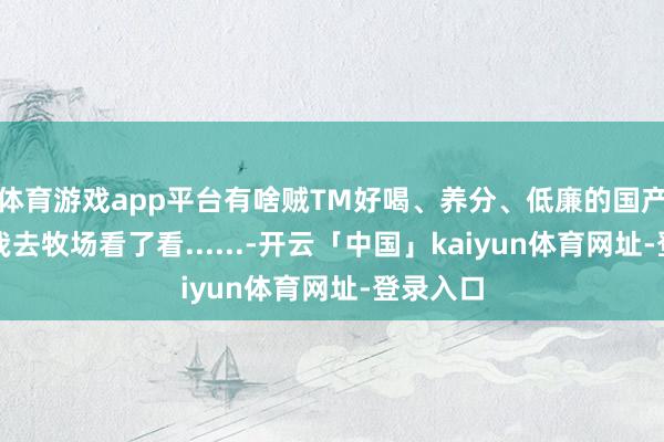 体育游戏app平台有啥贼TM好喝、养分、低廉的国产牛奶？我去牧场看了看......-开云「中国」kaiyun体育网址-登录入口