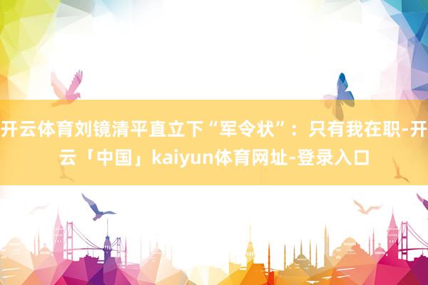 开云体育刘镜清平直立下“军令状”：只有我在职-开云「中国」kaiyun体育网址-登录入口