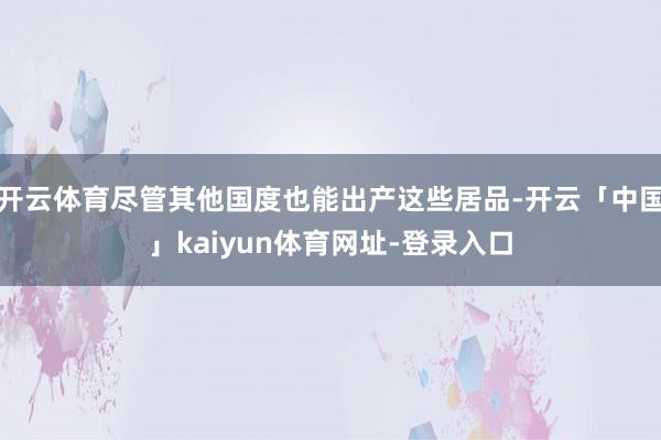 开云体育尽管其他国度也能出产这些居品-开云「中国」kaiyun体育网址-登录入口