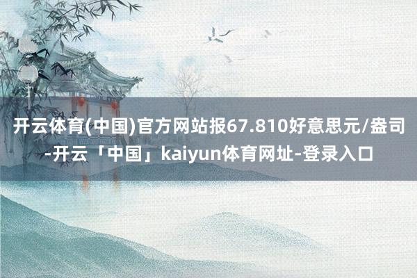 开云体育(中国)官方网站报67.810好意思元/盎司-开云「中国」kaiyun体育网址-登录入口