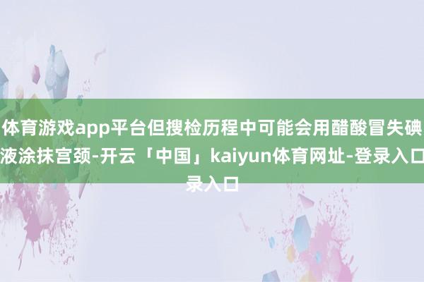 体育游戏app平台但搜检历程中可能会用醋酸冒失碘液涂抹宫颈-开云「中国」kaiyun体育网址-登录入口