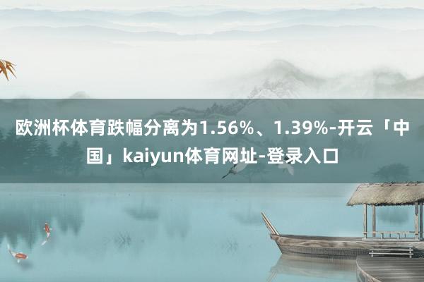 欧洲杯体育跌幅分离为1.56%、1.39%-开云「中国」kaiyun体育网址-登录入口