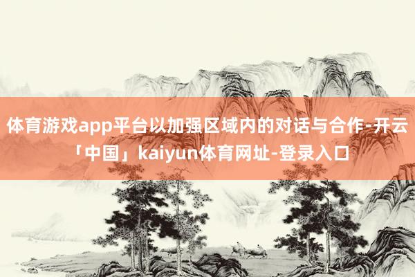 体育游戏app平台以加强区域内的对话与合作-开云「中国」kaiyun体育网址-登录入口