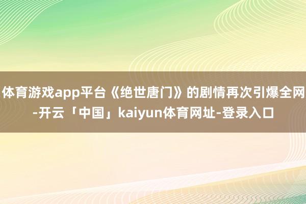 体育游戏app平台《绝世唐门》的剧情再次引爆全网-开云「中国」kaiyun体育网址-登录入口