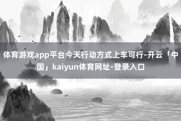 体育游戏app平台今天行动方式上车可行-开云「中国」kaiyun体育网址-登录入口