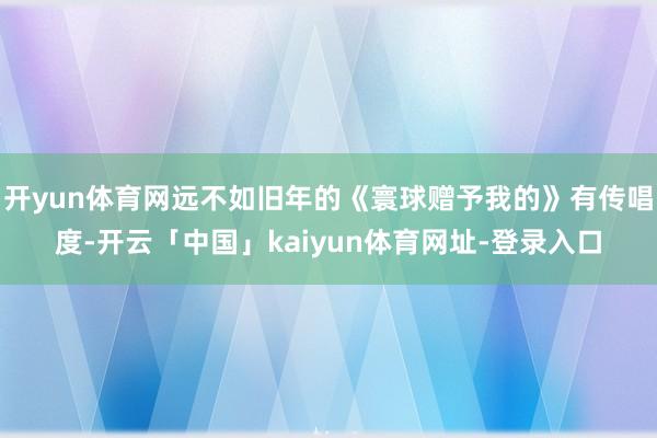 开yun体育网远不如旧年的《寰球赠予我的》有传唱度-开云「中国」kaiyun体育网址-登录入口