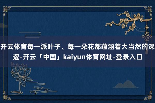 开云体育每一派叶子、每一朵花都蕴涵着大当然的深邃-开云「中国」kaiyun体育网址-登录入口