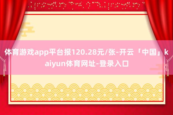 体育游戏app平台报120.28元/张-开云「中国」kaiyun体育网址-登录入口