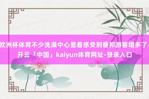欧洲杯体育不少洗澡中心显着感受到番邦游客增多了-开云「中国」kaiyun体育网址-登录入口
