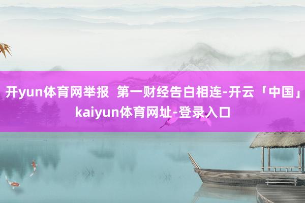 开yun体育网举报 第一财经告白相连-开云「中国」kaiyun体育网址-登录入口