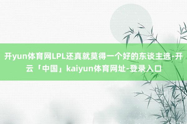 开yun体育网LPL还真就莫得一个好的东谈主选-开云「中国」kaiyun体育网址-登录入口