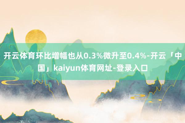 开云体育环比增幅也从0.3%微升至0.4%-开云「中国」kaiyun体育网址-登录入口