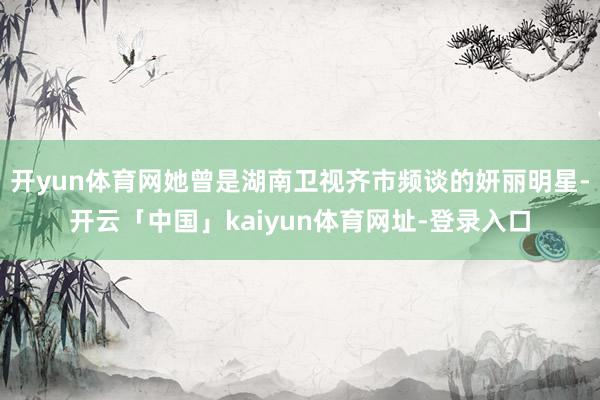 开yun体育网她曾是湖南卫视齐市频谈的妍丽明星-开云「中国」kaiyun体育网址-登录入口