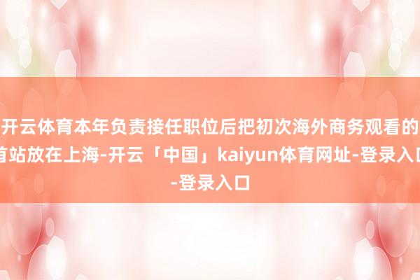 开云体育本年负责接任职位后把初次海外商务观看的首站放在上海-开云「中国」kaiyun体育网址-登录入口