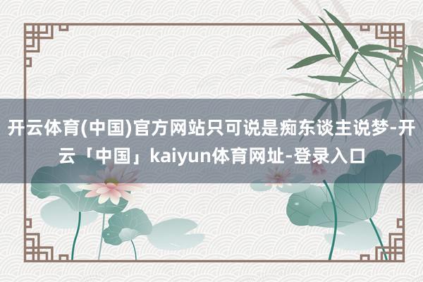 开云体育(中国)官方网站只可说是痴东谈主说梦-开云「中国」kaiyun体育网址-登录入口