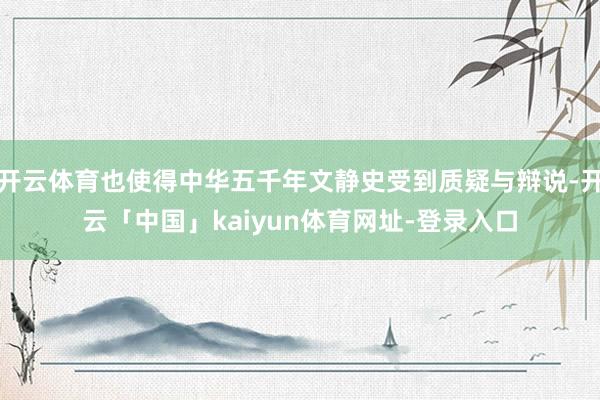 开云体育也使得中华五千年文静史受到质疑与辩说-开云「中国」kaiyun体育网址-登录入口