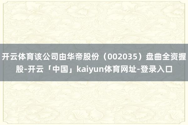 开云体育该公司由华帝股份（002035）盘曲全资握股-开云「中国」kaiyun体育网址-登录入口