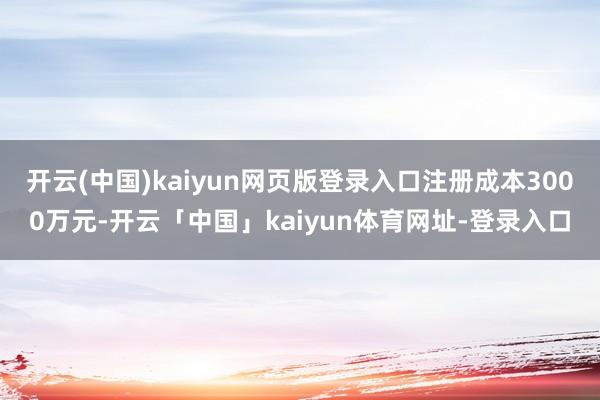 开云(中国)kaiyun网页版登录入口注册成本3000万元-开云「中国」kaiyun体育网址-登录入口