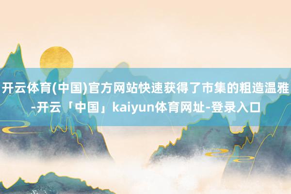 开云体育(中国)官方网站快速获得了市集的粗造温雅-开云「中国」kaiyun体育网址-登录入口