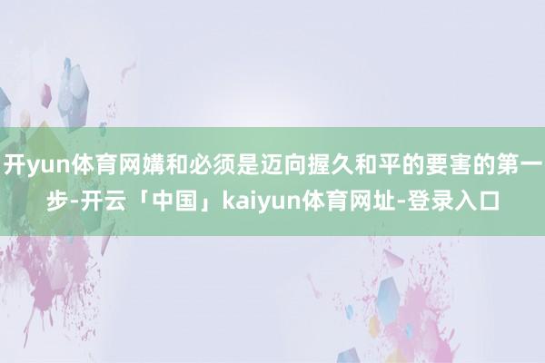 开yun体育网媾和必须是迈向握久和平的要害的第一步-开云「中国」kaiyun体育网址-登录入口