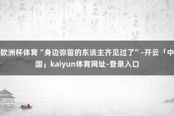 欧洲杯体育“身边弥留的东谈主齐见过了”-开云「中国」kaiyun体育网址-登录入口